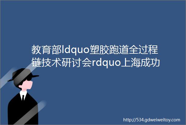 教育部ldquo塑胶跑道全过程链技术研讨会rdquo上海成功举办